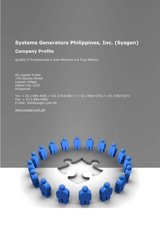 Systems Generators Philippines, Inc. (Sysgen)
    Company Profile
    Quality IT Professionals ● Cost-effective ● A True Alliance




    82 Legaspi Suites
    178 Salcedo Street
    Legaspi Village
    Makati City 1229
    Philippines

    Tel: + 63 2 894-4065 / +63 2 812-0617 / + 63 2 894-5732 /+ 63 2 892-0272
    Fax: + 63 2 894-4066
    E-mail: info@sysgen.com.ph

    www.sysgen.com.ph




                                                                               1
Company Profile
Systems Generators Philippines, Inc.
 