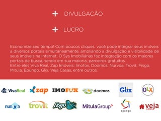 DIVULGAÇÃO
Economize seu tempo! Com poucos cliques, você pode integrar seus imóveis
a diversos portais simultaneamente, ampliando a divulgação e visibilidade de
seus imóveis na Internet. O Sys Imobiliárias faz integração com os maiores
portais de busca, sendo em sua maioria, parceiros gratuitos.
Entre eles Viva Real, Zap Imóveis, Imofox, Doomos, Nurvoa, Trovit, Fisgo,
Mitula, Epungo, Glix, Veja Casas, entre outros.
LUCRO
vejacasas
 