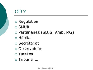 OÙ ?

   Régulation
   SMUR
   Partenaires (SDIS, Amb, MG)
   Hôpital
   Secrétariat
   Observatoire
   Tutelles
   Tribunal …

             Dr L.Gout – 12/2011
 