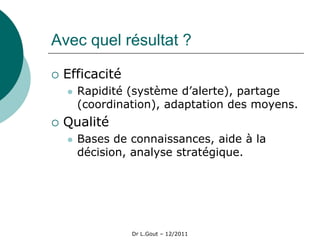 Avec quel résultat ?

   Efficacité
       Rapidité (système d’alerte), partage
        (coordination), adaptation des moyens.
   Qualité
       Bases de connaissances, aide à la
        décision, analyse stratégique.




                 Dr L.Gout – 12/2011
 