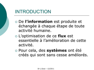 INTRODUCTION

   De l’information est produite et
    échangée à chaque étape de toute
    activité humaine.
   L’optimisation de ce flux est
    essentielle à l’amélioration de cette
    activité.
   Pour cela, des systèmes ont été
    créés qui sont sans cesse améliorés.


              Dr L.Gout – 12/2011
 