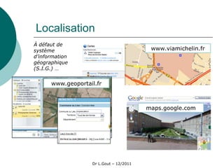 Localisation
À défaut de
système                                   www.viamichelin.fr
d’information
géographique
(S.I.G.) …


      www.geoportail.fr



                                         maps.google.com




                   Dr L.Gout – 12/2011
 