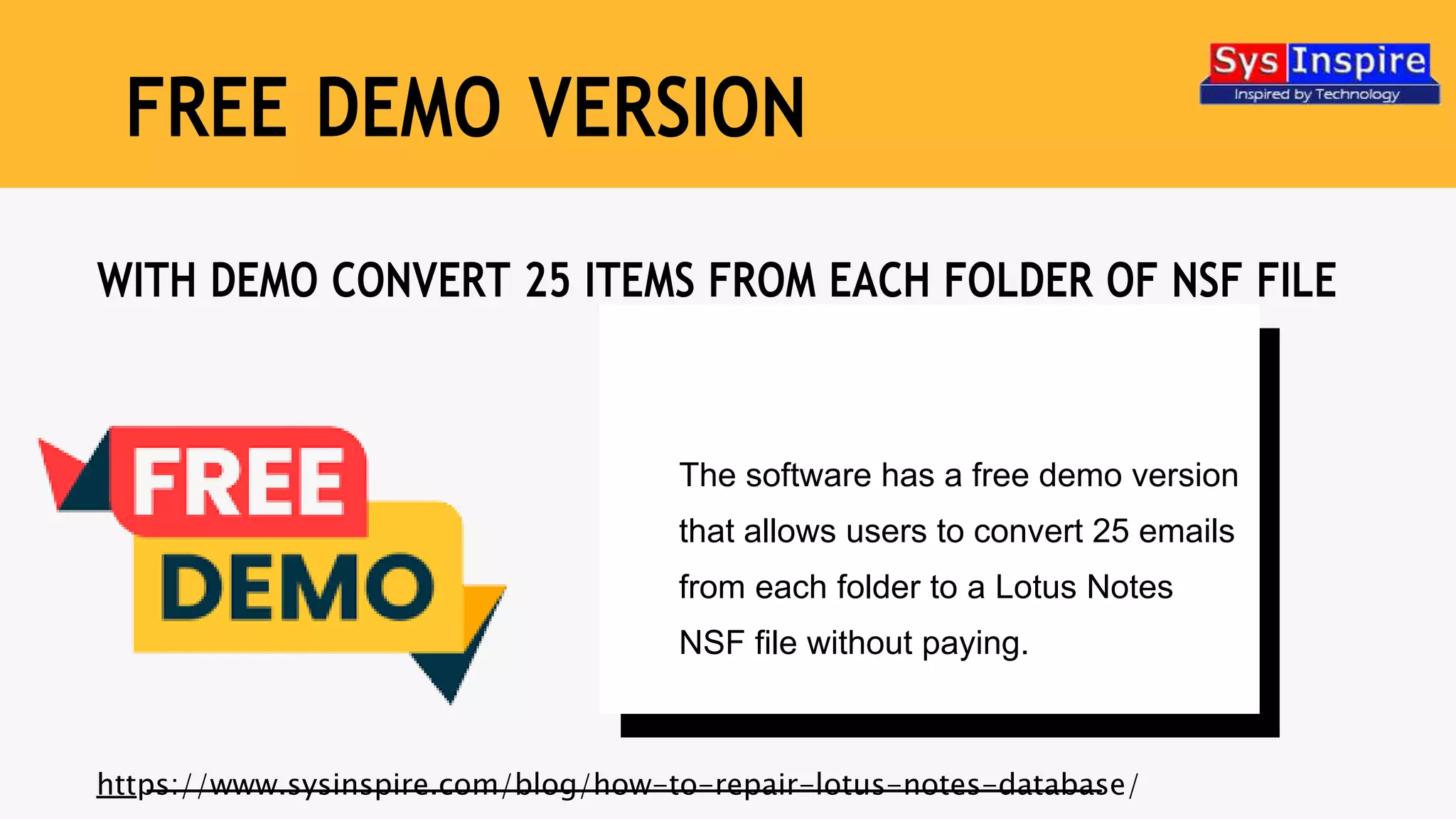 The software has a free demo version
that allows users to convert 25 emails
from each folder to a Lotus Notes
NSF file without paying.
WITH DEMO CONVERT 25 ITEMS FROM EACH FOLDER OF NSF FILE
https://www.sysinspire.com/blog/how-to-repair-lotus-notes-database/
FREE DEMO VERSION
 