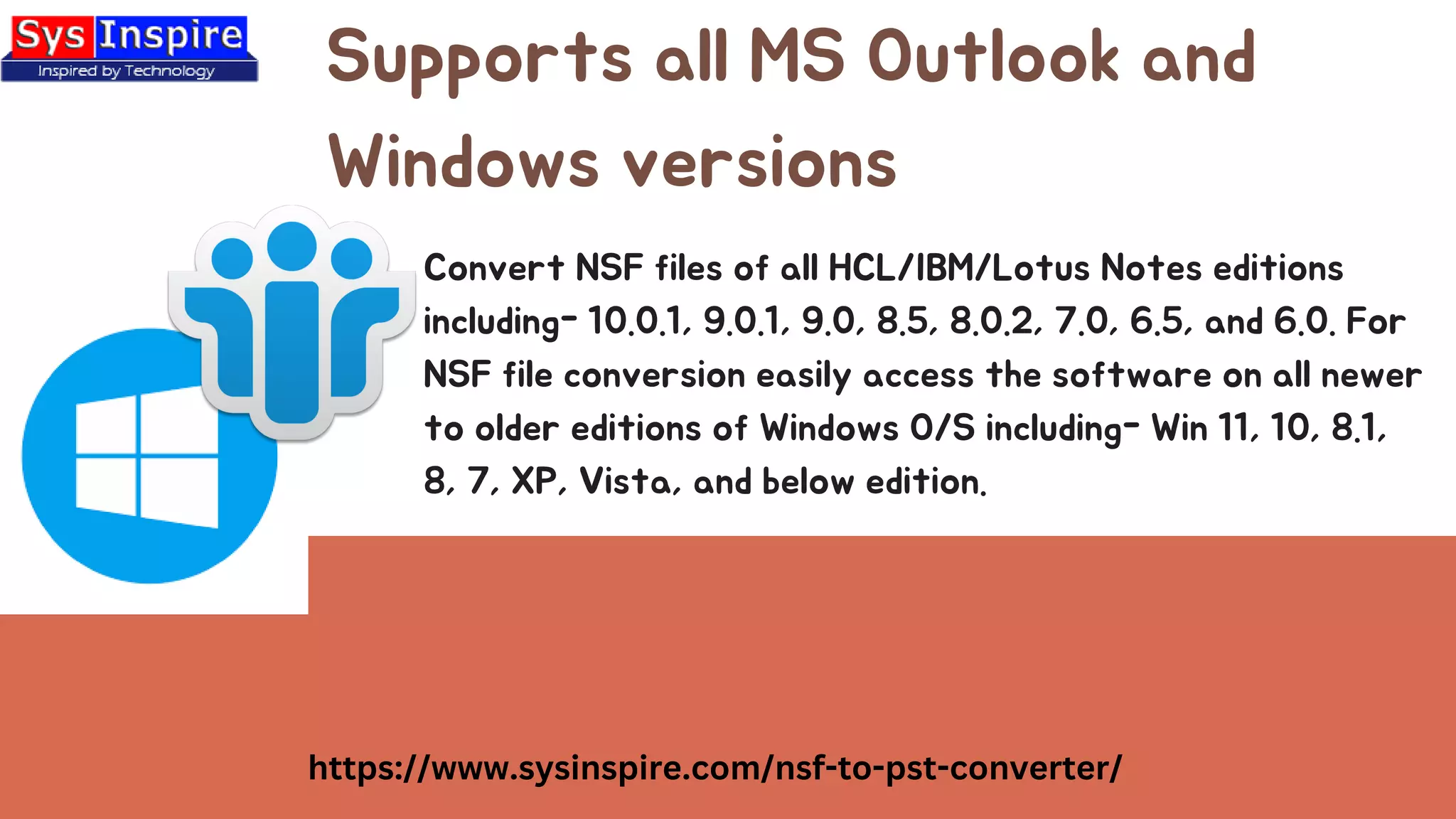 Supports all MS Outlook and
Windows versions
https://www.sysinspire.com/nsf-to-pst-converter/
Convert NSF files of all HCL/IBM/Lotus Notes editions
including- 10.0.1, 9.0.1, 9.0, 8.5, 8.0.2, 7.0, 6.5, and 6.0. For
NSF file conversion easily access the software on all newer
to older editions of Windows O/S including- Win 11, 10, 8.1,
8, 7, XP, Vista, and below edition.
 