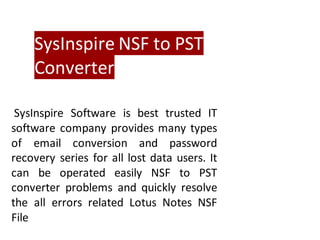 SysInspire NSF to PST
Converter
SysInspire Software is best trusted IT
software company provides many types
of email conversion and password
recovery series for all lost data users. It
can be operated easily NSF to PST
converter problems and quickly resolve
the all errors related Lotus Notes NSF
File
 