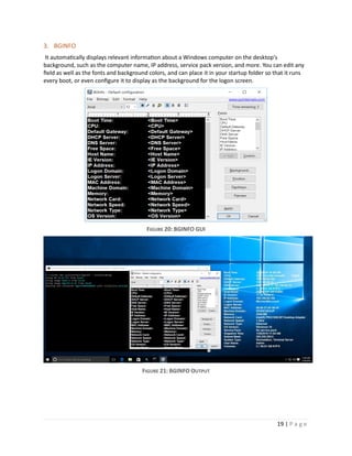 19 | P a g e
3. BGINFO
It automatically displays relevant information about a Windows computer on the desktop's
background, such as the computer name, IP address, service pack version, and more. You can edit any
field as well as the fonts and background colors, and can place it in your startup folder so that it runs
every boot, or even configure it to display as the background for the logon screen.
FIGURE 20: BGINFO GUI
FIGURE 21: BGINFO OUTPUT
 