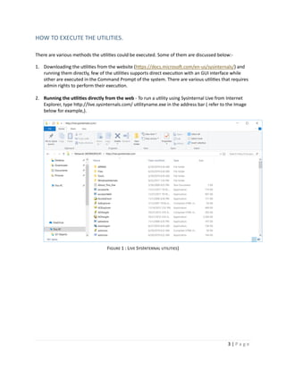 3 | P a g e
HOW TO EXECUTE THE UTILITIES.
There are various methods the utilities could be executed. Some of them are discussed below:-
1. Downloading the utilities from the website (https://docs.microsoft.com/en-us/sysinternals/) and
running them directly, few of the utilities supports direct execution with an GUI interface while
other are executed in the Command Prompt of the system. There are various utilities that requires
admin rights to perform their execution.
2. Running the utilities directly from the web - To run a utility using SysInternal Live from Internet
Explorer, type http://live.sysinternals.com/ utilityname.exe in the address bar ( refer to the Image
below for example,).
FIGURE 1 : LIVE SYSINTERNAL UTILITIES)
 