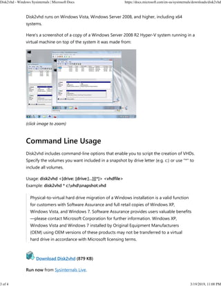 Disk2vhd runs on Windows Vista, Windows Server 2008, and higher, including x64
systems.
Here's a screenshot of a copy of a Windows Server 2008 R2 Hyper-V system running in a
virtual machine on top of the system it was made from:
(click image to zoom)
Command Line Usage
Disk2vhd includes command-line options that enable you to script the creation of VHDs.
Specify the volumes you want included in a snapshot by drive letter (e.g. c:) or use "*" to
include all volumes.
Usage: disk2vhd <[drive: [drive:]...]|[*]> <vhdfile>
Example: disk2vhd * c:vhdsnapshot.vhd
Physical-to-virtual hard drive migration of a Windows installation is a valid function
for customers with Software Assurance and full retail copies of Windows XP,
Windows Vista, and Windows 7. Software Assurance provides users valuable benefits
—please contact Microsoft Corporation for further information. Windows XP,
Windows Vista and Windows 7 installed by Original Equipment Manufacturers
(OEM) using OEM versions of these products may not be transferred to a virtual
hard drive in accordance with Microsoft licensing terms.
Download Disk2vhd (879 KB)
Run now from Sysinternals Live.
Disk2vhd - Windows Sysinternals | Microsoft Docs https://docs.microsoft.com/en-us/sysinternals/downloads/disk2vhd
3 of 4 3/19/2019, 11:08 PM
 