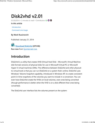 Disk2vhd v2.01
01/20/2014 • 2 minutes to read • Contributors
In this article
Introduction
Command Line Usage
By Mark Russinovich
Published: January 21, 2014
Download Disk2vhd (879 KB)
Run now from Sysinternals Live.
Introduction
Disk2vhd is a utility that creates VHD (Virtual Hard Disk - Microsoft's Virtual Machine
disk format) versions of physical disks for use in Microsoft Virtual PC or Microsoft
Hyper-V virtual machines (VMs). The difference between Disk2vhd and other physical-
to-virtual tools is that you can run Disk2vhd on a system that’s online. Disk2vhd uses
Windows' Volume Snapshot capability, introduced in Windows XP, to create consistent
point-in-time snapshots of the volumes you want to include in a conversion. You can
even have Disk2vhd create the VHDs on local volumes, even ones being converted
(though performance is better when the VHD is on a disk different than ones being
converted).
The Disk2vhd user interface lists the volumes present on the system:
Disk2vhd - Windows Sysinternals | Microsoft Docs https://docs.microsoft.com/en-us/sysinternals/downloads/disk2vhd
1 of 4 3/19/2019, 11:08 PM
 