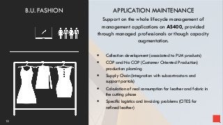 APPLICATION MAINTENANCE
Support on the whole lifecycle management of
management applications on AS400, provided
through managed professionals or though capacity
augmentation.
 Collection development (associated to PLM products)
 COP and No COP (Customer Oriented Production)
production planning
 Supply Chain (integration with subcontractors and
support portals)
 Calculation of real consumption for leather and fabric in
the cutting phase
 Specific logistics and invoicing problems (CITES for
refined leather)
13
B.U. FASHION
 