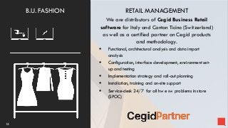 RETAIL MANAGEMENT
We are distributors of Cegid Business Retail
software for Italy and Canton Ticino (Switzerland)
as well as a certified partner on Cegid products
and methodology.
 Functional, architectural analysis and data import
analysis
 Configuration, interface development, environment set-
up and testing
 Implementation strategy and roll-out planning
 Installation, training and on-site support
 Service-desk 24/7 for all hw e sw problems in store
(SPOC)
15
B.U. FASHION
 
