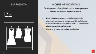 MOBILE APPLICATIONS
Development of applications for smartphones,
tablets and other mobile devices.
 Smart camera systems that quicken and totally
automate the process of image acquisition of physical
products and their cataloguing in order to create sales
catalogues or internal manuals
 Enterprise or consumer custom applications
17
B.U. FASHION
 