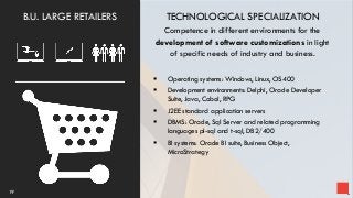 TECHNOLOGICAL SPECIALIZATION
Competence in different environments for the
development of software customizations in light
of specific needs of industry and business.
 Operating systems: Windows, Linux, OS400
 Development environments: Delphi, Oracle Developer
Suite, Java, Cobol, RPG
 J2EE standard application servers
 DBMS: Oracle, Sql Server and related programming
languages pl-sql and t-sql, DB2/400
 BI systems: Oracle BI suite, Business Object,
MicroStrategy
19
B.U. LARGE RETAILERS
 