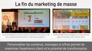 Personnalisation de la navigation, du carrousel, des
pages d’orientation, des mises en avant…
La personnalisation se fait en fonction le profil de l’internaute, et de
son comportement (provenance, recherches préalables…)
La fin du marketing de masse
Personnaliser les contenus, messages et offres permet de 
maximiser l’expérience client et le potentiel de transformation
 