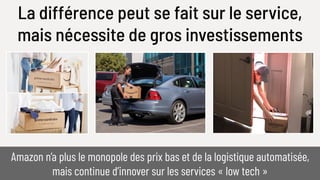 La différence peut se fait sur le service,
mais nécessite de gros investissements
Amazon n’a plus le monopole des prix bas et de la logistique automatisée,
mais continue d’innover sur les services « low tech »
 