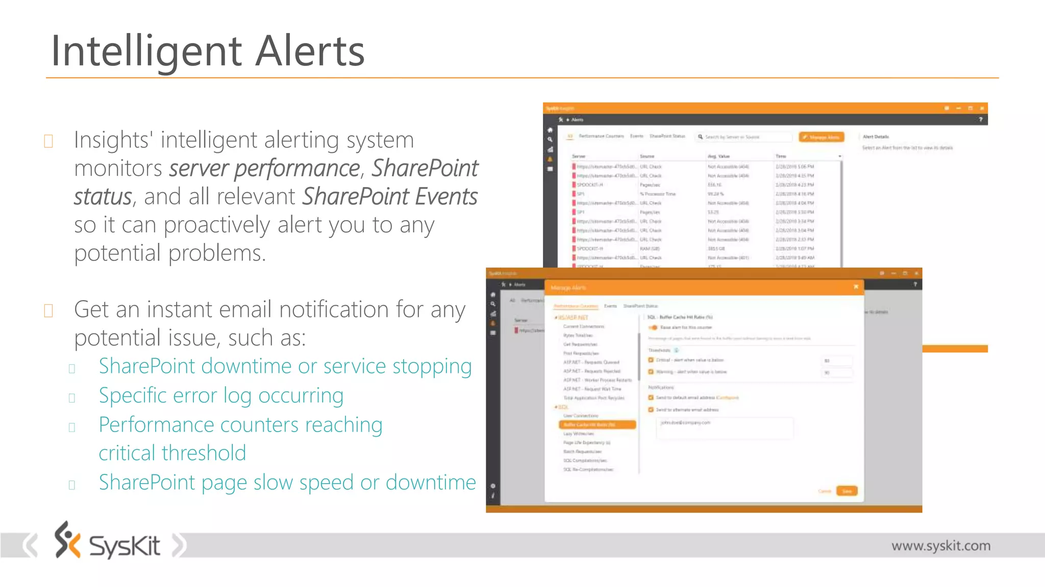 Intelligent Alerts
 Insights' intelligent alerting system
monitors server performance, SharePoint
status, and all relevant SharePoint Events
so it can proactively alert you to any
potential problems.
 Get an instant email notification for any
potential issue, such as:
 SharePoint downtime or service stopping
 Specific error log occurring
 Performance counters reaching
critical threshold
 SharePoint page slow speed or downtime
 