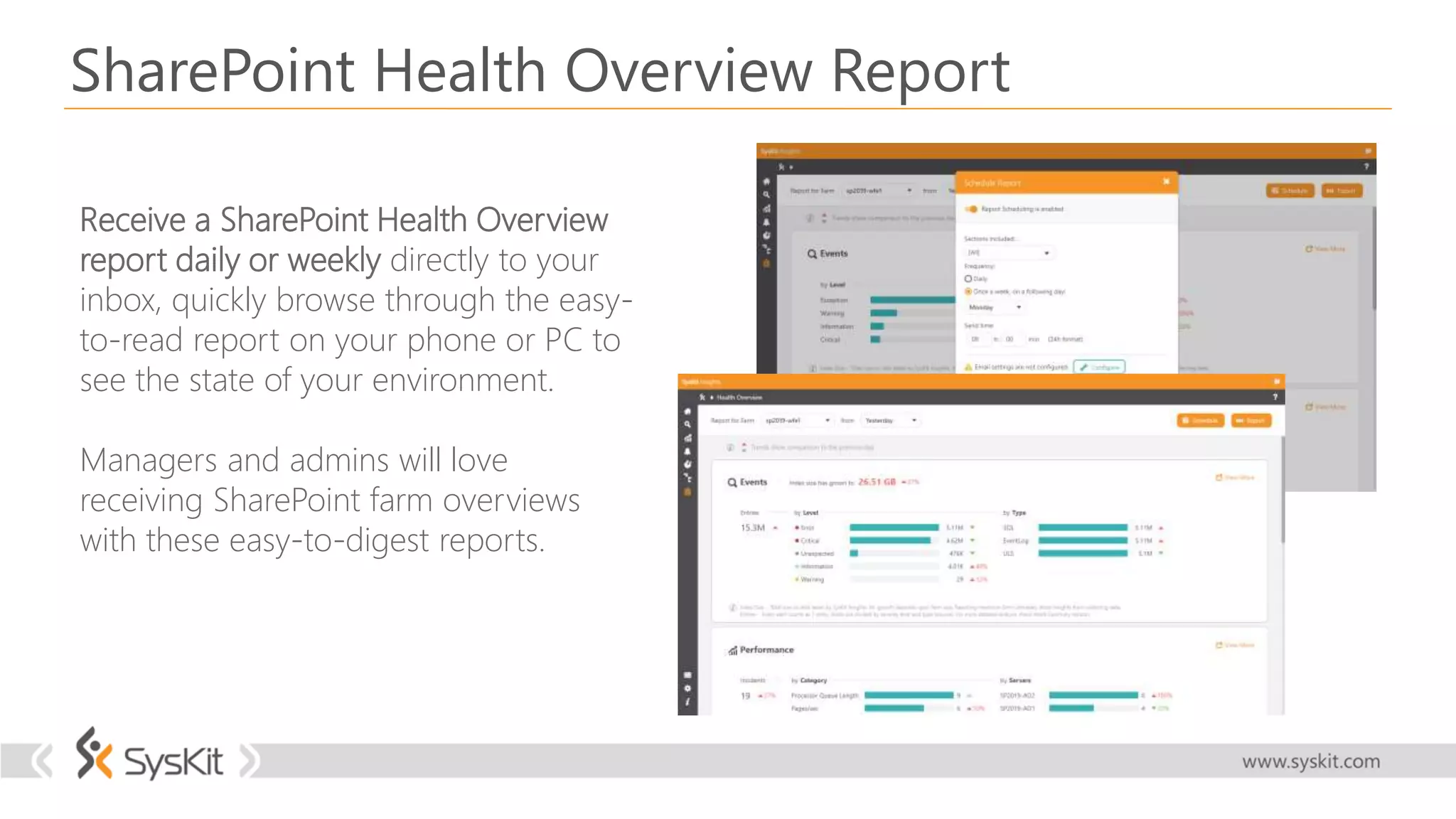 SharePoint Health Overview Report
Receive a SharePoint Health Overview
report daily or weekly directly to your
inbox, quickly browse through the easy-
to-read report on your phone or PC to
see the state of your environment.
Managers and admins will love
receiving SharePoint farm overviews
with these easy-to-digest reports.
 