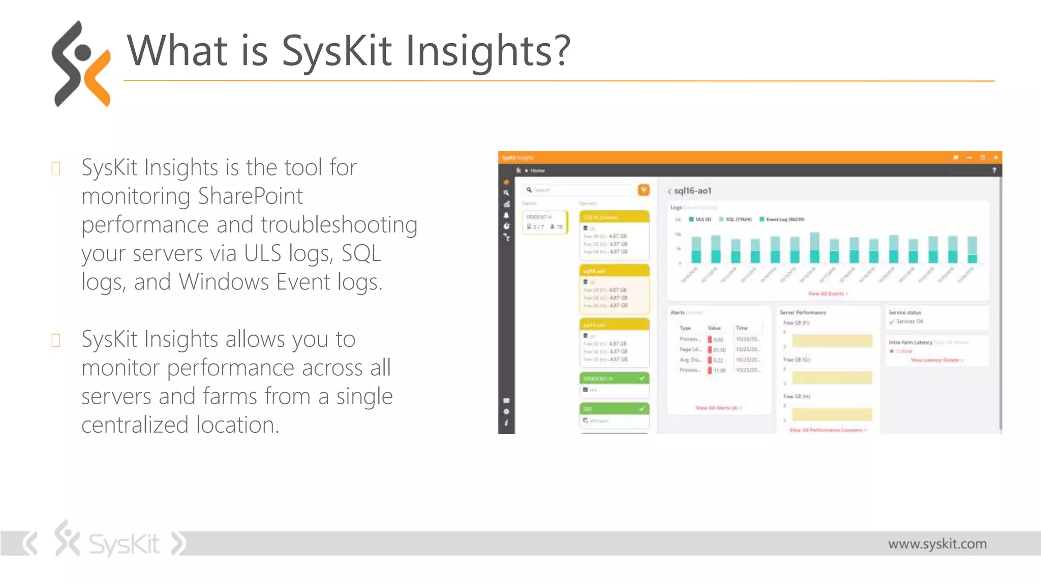  SysKit Insights is the tool for
monitoring SharePoint
performance and troubleshooting
your servers via ULS logs, SQL
logs, and Windows Event logs.
 SysKit Insights allows you to
monitor performance across all
servers and farms from a single
centralized location.
What is SysKit Insights?
 