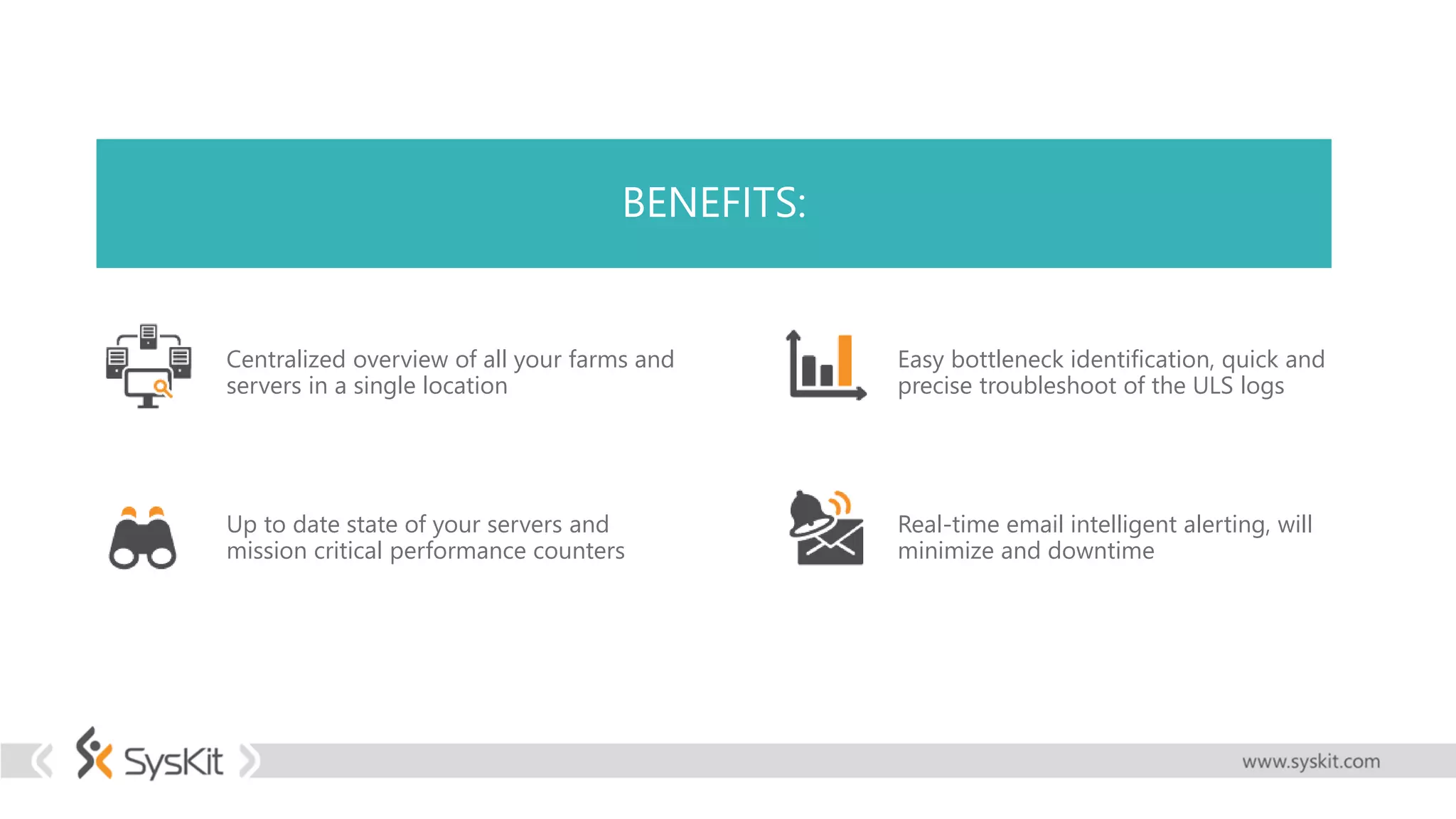 BENEFITS:
Centralized overview of all your farms and
servers in a single location
Up to date state of your servers and
mission critical performance counters
Easy bottleneck identification, quick and
precise troubleshoot of the ULS logs
Real-time email intelligent alerting, will
minimize and downtime
 