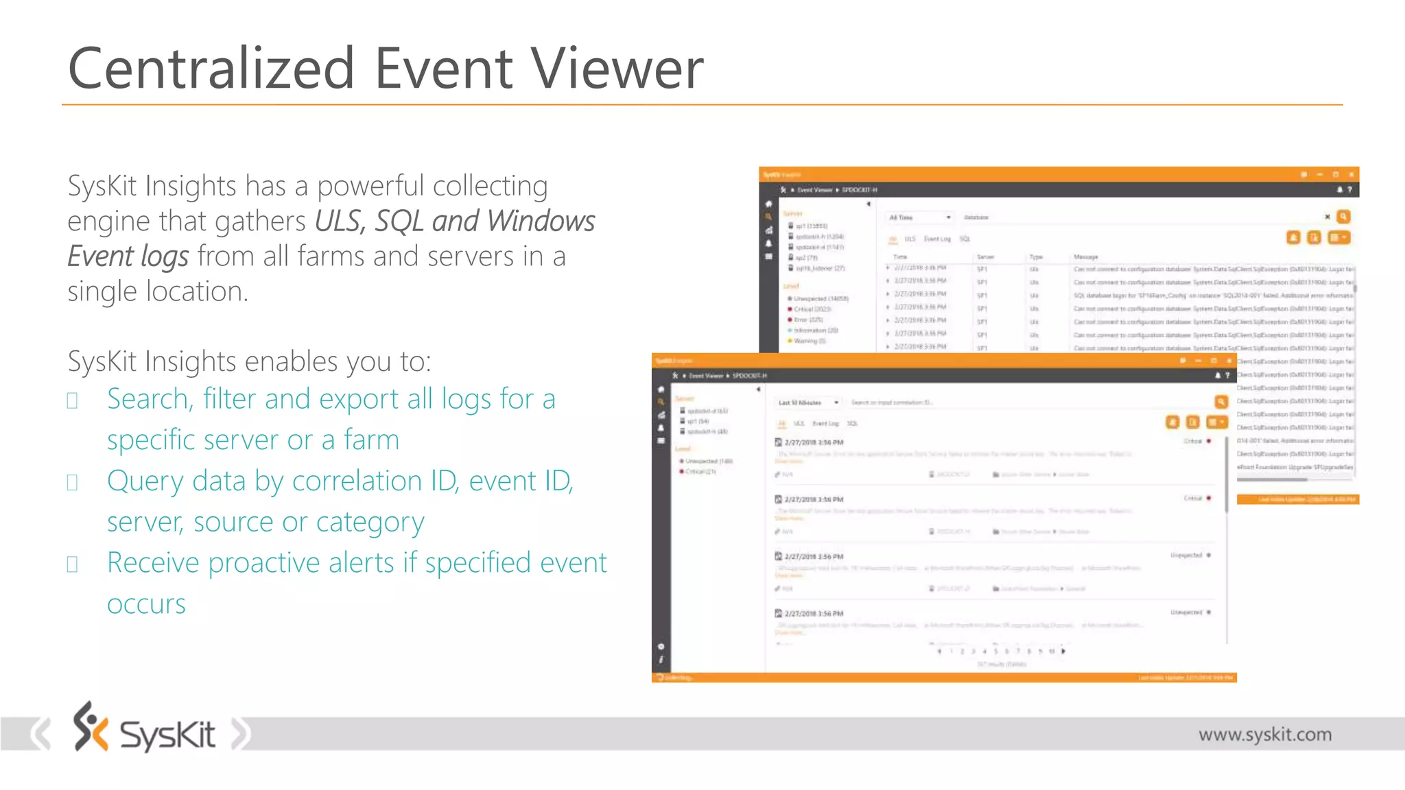 Centralized Event Viewer
SysKit Insights has a powerful collecting
engine that gathers ULS, SQL and Windows
Event logs from all farms and servers in a
single location.
SysKit Insights enables you to:
 Search, filter and export all logs for a
specific server or a farm
 Query data by correlation ID, event ID,
server, source or category
 Receive proactive alerts if specified event
occurs
 