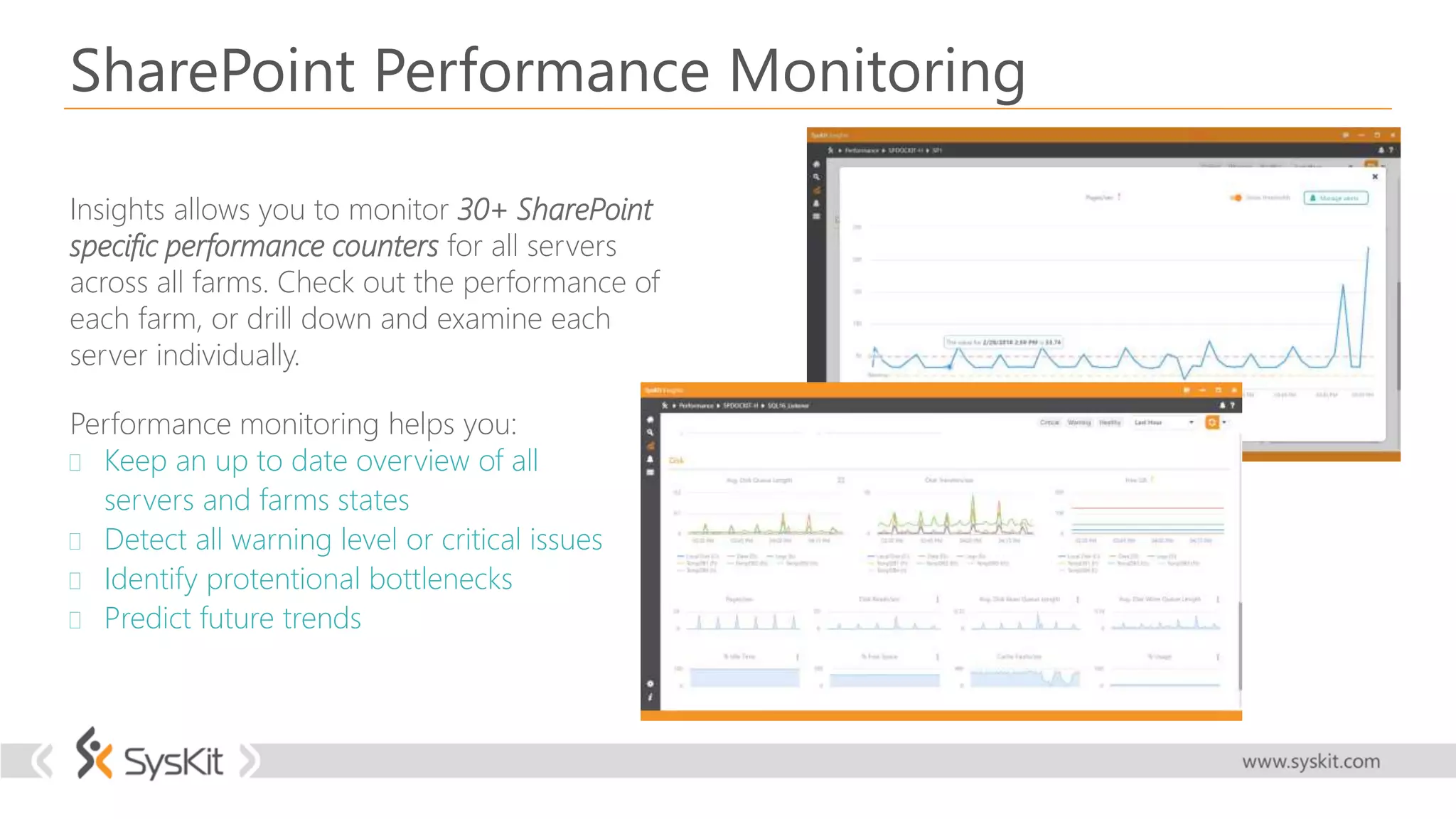SharePoint Performance Monitoring
Insights allows you to monitor 30+ SharePoint
specific performance counters for all servers
across all farms. Check out the performance of
each farm, or drill down and examine each
server individually.
Performance monitoring helps you:
 Keep an up to date overview of all
servers and farms states
 Detect all warning level or critical issues
 Identify protentional bottlenecks
 Predict future trends
 