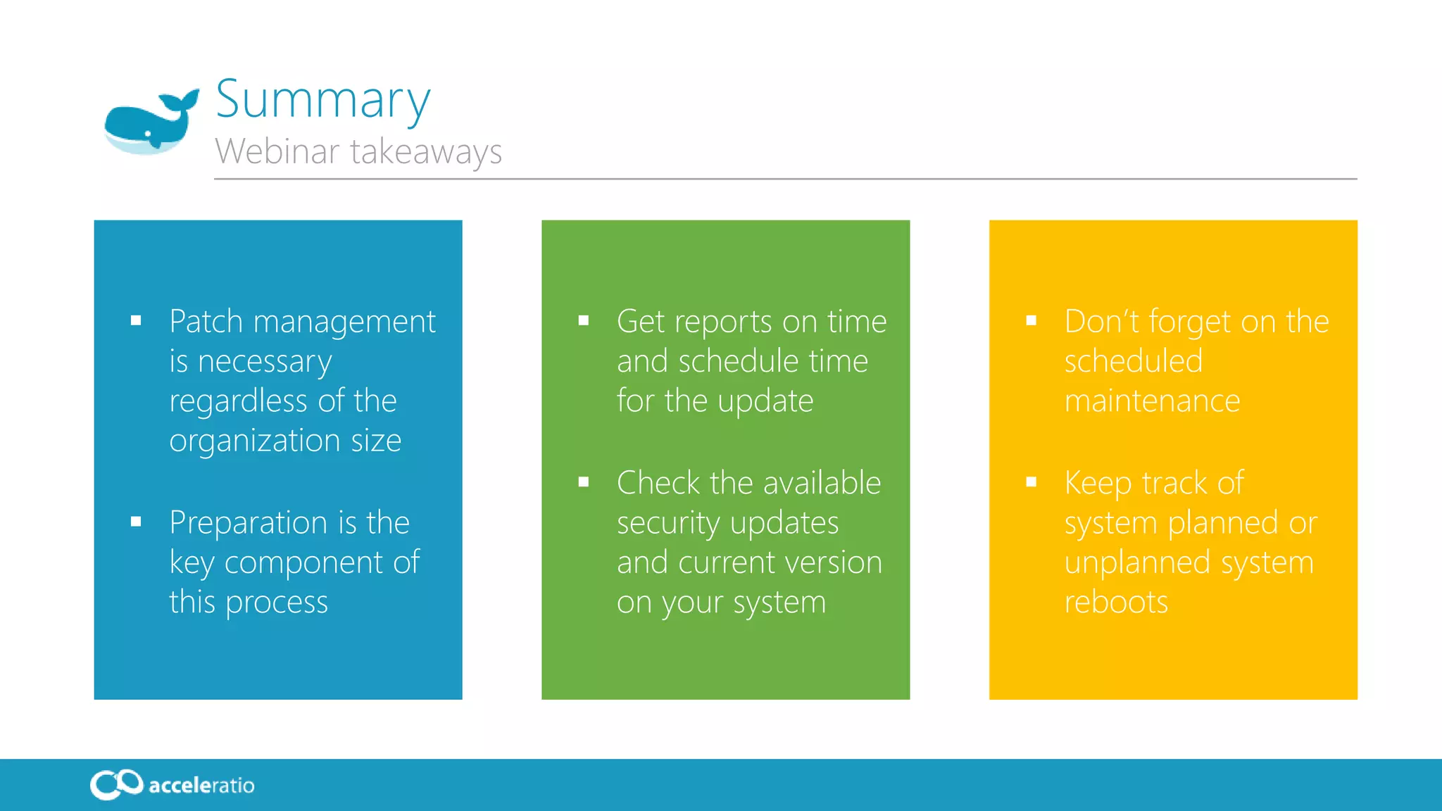  Patch management
is necessary
regardless of the
organization size
 Preparation is the
key component of
this process
 Get reports on time
and schedule time
for the update
 Check the available
security updates
and current version
on your system
 Don’t forget on the
scheduled
maintenance
 Keep track of
system planned or
unplanned system
reboots
Summary
Webinar takeaways
 