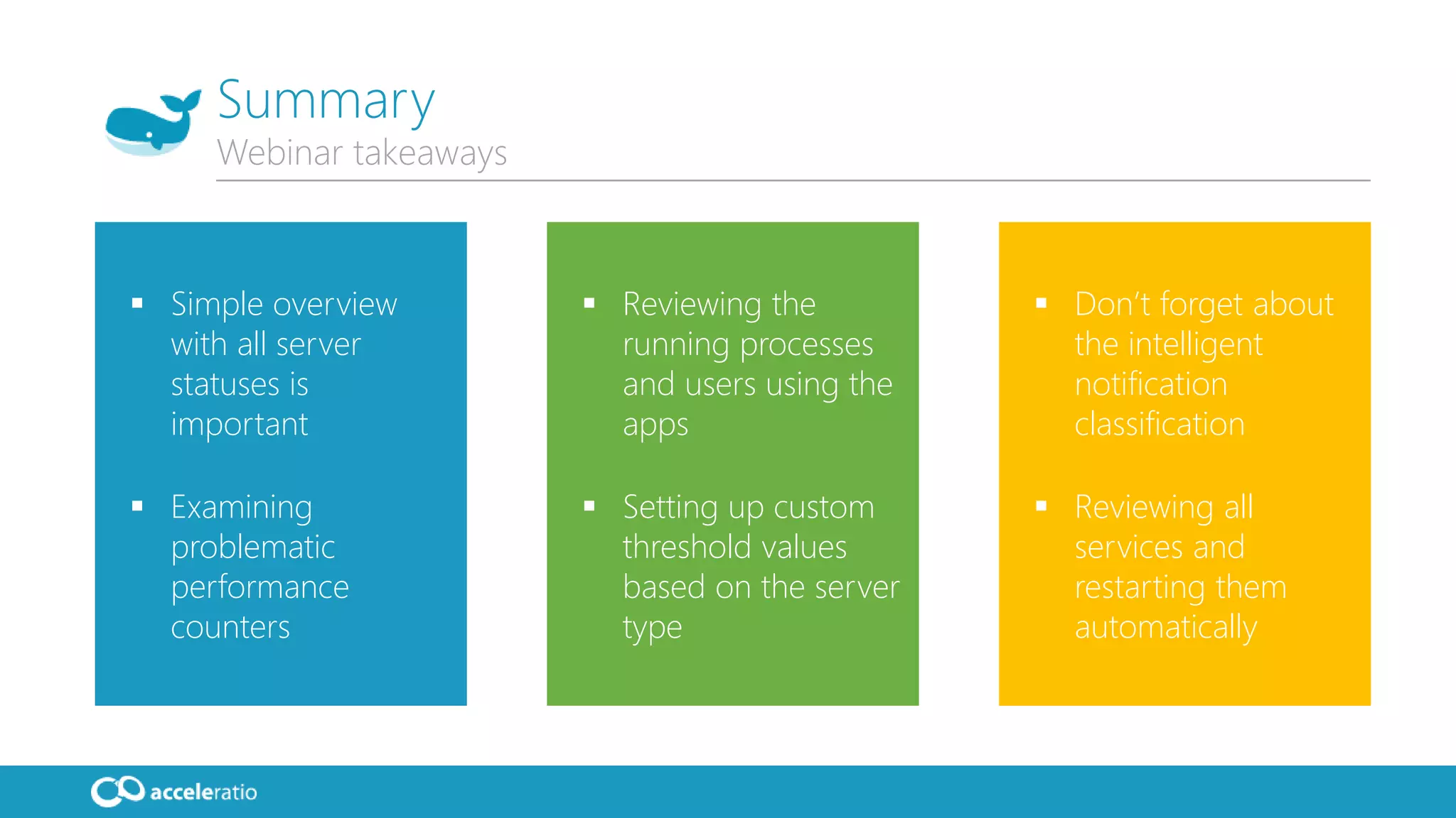  Simple overview
with all server
statuses is
important
 Examining
problematic
performance
counters
 Reviewing the
running processes
and users using the
apps
 Setting up custom
threshold values
based on the server
type
 Don’t forget about
the intelligent
notification
classification
 Reviewing all
services and
restarting them
automatically
Summary
Webinar takeaways
 