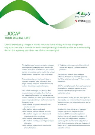 _JOCA®
YOUR DIGITAL LIfE

Life has dramatically changed in the last few years: while initially many had thought that
only access and bits of information would be subject to digital transformation, we are now facing
the fact that a growing part of our own life has become digital.




                                                                            > The platform integrates content from different
                    The digital share of our communication makes up
                                                                               sources and regroups it based on individual
                    over 80 percent and keeps growing. It all started
                                                                               preference
                    with the phone, then reached e-mail, and has now
                    come to communities; and the truth is that our own
                                                                            The platform is driven by ideas and keeps
                    WWW-presence has become a part of ourselves.
                                                                            enhancing. There are no answers to questions
                                                                            like “What is the best technology?”. There are only
                    This social development has brought about a
                                                                            possibilities.
                    change in paradigm. Today, information is no
                    longer centrally generated. Instead millions and
                                                                            JOCA® is such a framework. There are fundamental
                    millions of individuals supply information.
                                                                            building blocks to be used in almost all of our
                    Thus content is no longer king, because these           projects, but each new assignment requires
                    new contents are not tradable. Never the less           additional creativity.
                    the unexpected fascination they bestow upon the
                    users is something we cannot ignore. The business       Our modules are usually reusable, which gives us a
                    catch is to provide intelligent platforms to meet the   decisive edge over our competition. Our customized
                    following criteria:                                     developments and their presentation do not take up
                    > The platform is capable of managing user-             as much time.
                       oriented contents
                    > The platform is being moderated                       Based on this vision, Interactiv – a Syskoplan
                    > The platform adapts to methods of access              company specializing in digital solutions -
                    > The platform analyzes user behaviour and              developed JOCA®, an innovative application
                       creates user profiles accordingly                    platform that not only provides the features of
                    > The platform marks emerging trends                    WEB2.0 but also integrates WEB and MOBILE
                    > The platform provides users with personalized         seamlessly. This client/server based platform is
                       information                                          the first complete solution to harness the power of
                    > The platform allows users to communicate              today’s WEB2.0 needs independently on how users
                       among themselves                                     access the services.