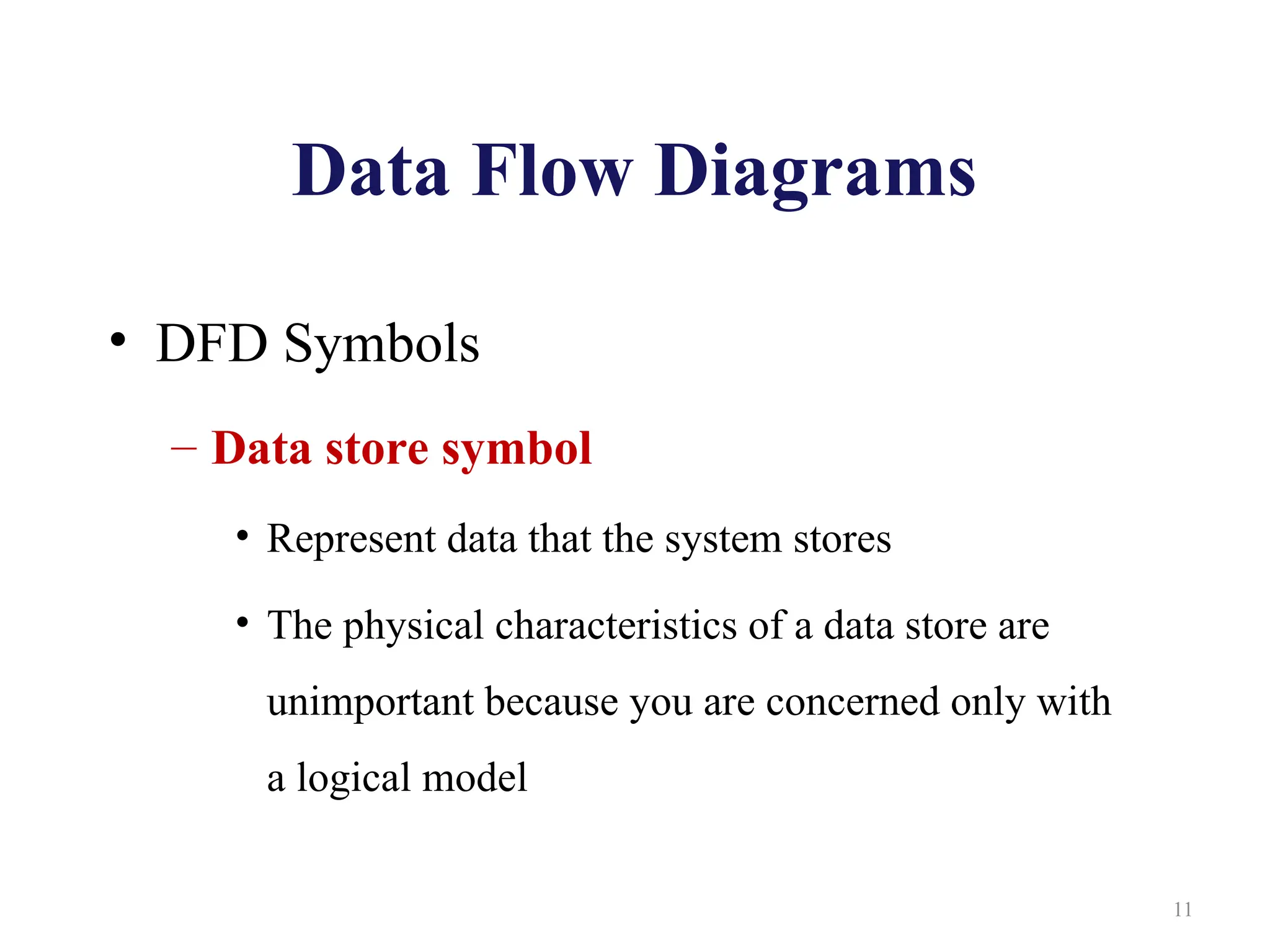 Data Flow Diagrams
• DFD Symbols
– Data store symbol
• Represent data that the system stores
• The physical characteristics of a data store are
unimportant because you are concerned only with
a logical model
11
 