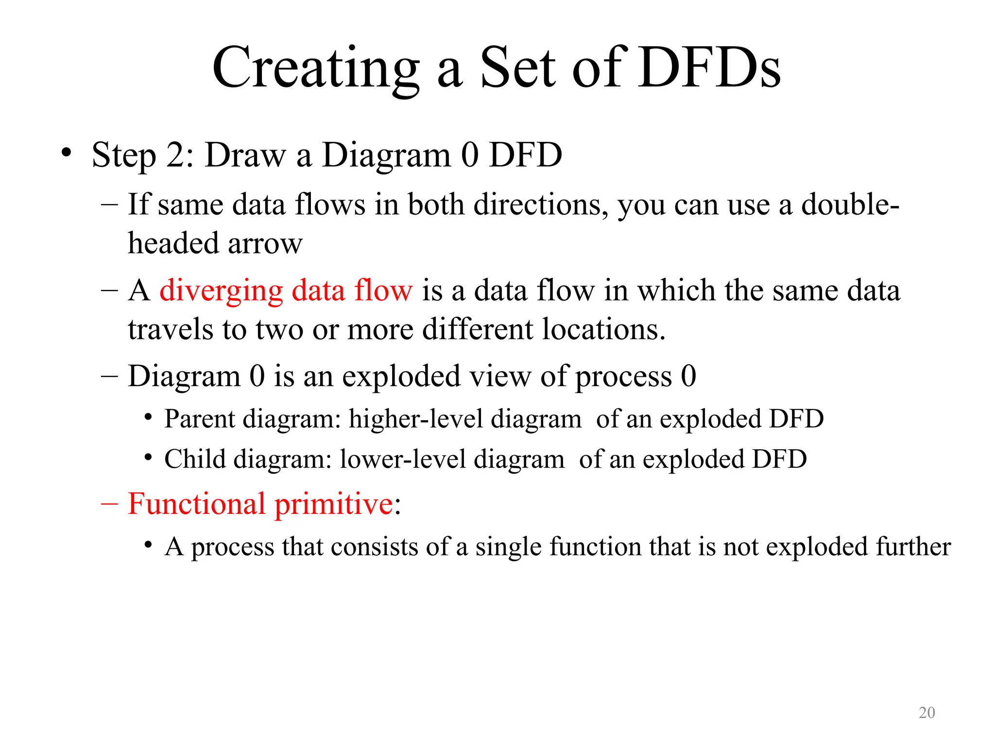Creating a Set of DFDs
• Step 2: Draw a Diagram 0 DFD
– If same data flows in both directions, you can use a double-
headed arrow
– A diverging data flow is a data flow in which the same data
travels to two or more different locations.
– Diagram 0 is an exploded view of process 0
• Parent diagram: higher-level diagram of an exploded DFD
• Child diagram: lower-level diagram of an exploded DFD
– Functional primitive:
• A process that consists of a single function that is not exploded further
20
 