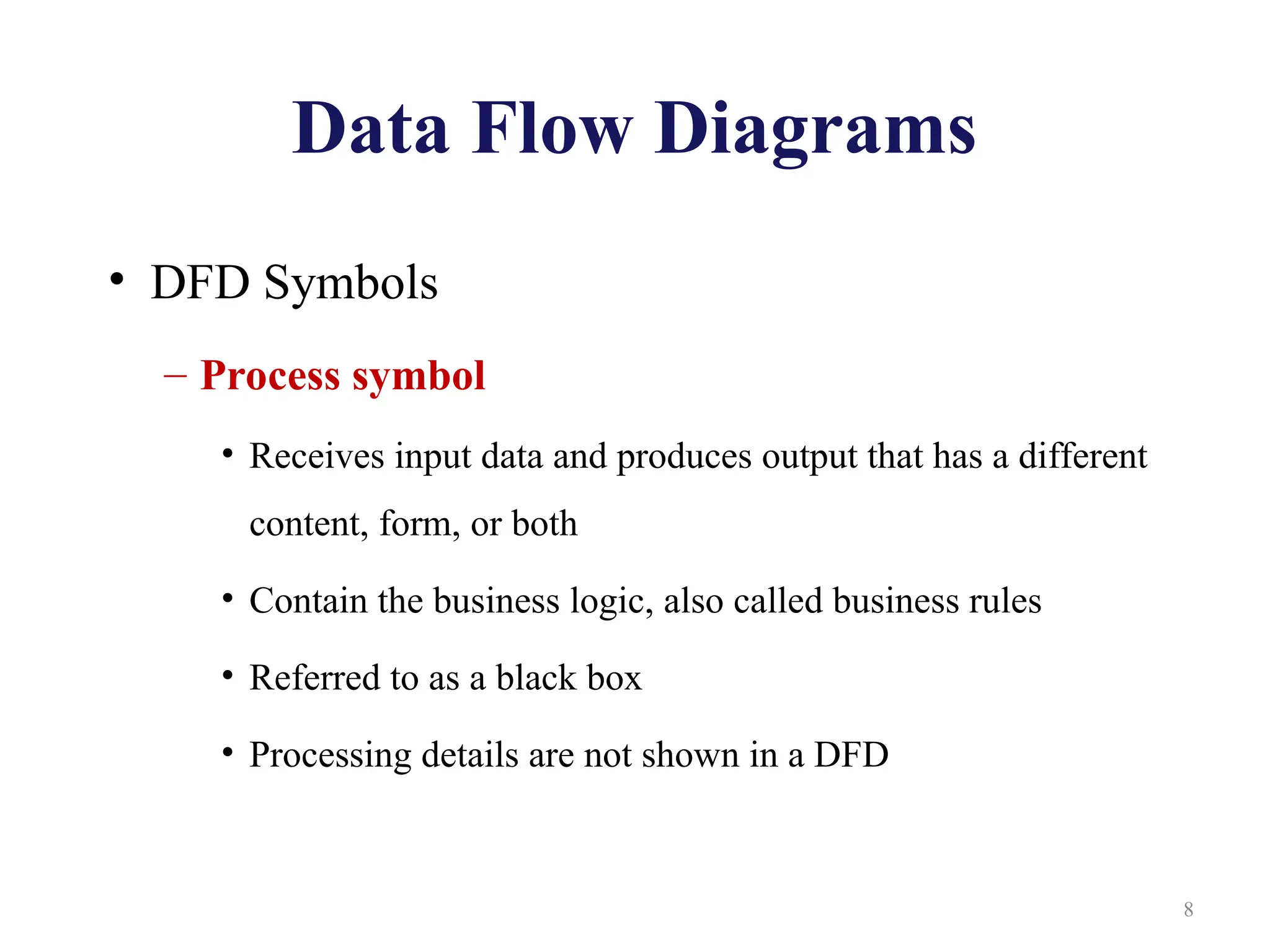 Data Flow Diagrams
• DFD Symbols
– Process symbol
• Receives input data and produces output that has a different
content, form, or both
• Contain the business logic, also called business rules
• Referred to as a black box
• Processing details are not shown in a DFD
8
 