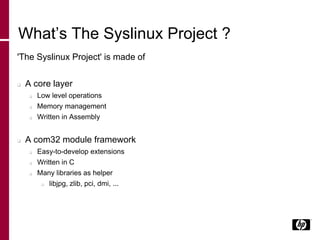 What’s The Syslinux Project ?
'The Syslinux Project' is made of
 A core layer
 Low level operations
 Memory management
 Written in Assembly
 A com32 module framework
 Easy-to-develop extensions
 Written in C
 Many libraries as helper
 libjpg, zlib, pci, dmi, ...
 