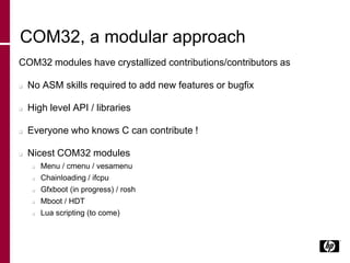 COM32, a modular approach
COM32 modules have crystallized contributions/contributors as
 No ASM skills required to add new features or bugfix
 High level API / libraries
 Everyone who knows C can contribute !
 Nicest COM32 modules
 Menu / cmenu / vesamenu
 Chainloading / ifcpu
 Gfxboot (in progress) / rosh
 Mboot / HDT
 Lua scripting (to come)
 