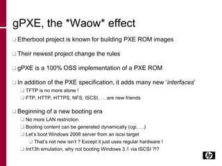 gPXE, the *Waow* effect
 Etherboot project is known for building PXE ROM images
 Their newest project change the rules
 gPXE is a 100% OSS implementation of a PXE ROM
 In addition of the PXE specification, it adds many new ‘interfaces’
 TFTP is no more alone !
 FTP, HTTP, HTTPS, NFS, ISCSI, … are new friends
 Beginning of a new booting era
 No more LAN restriction
 Booting content can be generated dynamically (cgi, …)
 Let’s boot Windows 2008 server from an iscsi target
 That’s not new isn’t ? Except it just uses regular hardware !
 Int13h emulation, why not booting Windows 3.1 via ISCSI ?!?
 