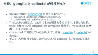 Copyright © GREE, Inc. All Rights Reserved.
● 割と早い段階で rrdcached の存在に気づいた。
● rrdcached はRRDtoolに付属している daemon。
● 2010年当時では、比較的新しい存在だった。
● 「rrdcached使えば、 cacti でもっと頑張れるのでは？」と思ったけど、
cacti で使っている RRDtool の template 機能を、 rrdcached はサ
ポートしていなかった。
● rrdcached に対応しているものとして、当時、 ganglia と collectd が
あった。
● そこで、入門監視でも取り上げられている collectd も、候補として考え
た。
当時、 ganglia と collectd が候補だった
16
 