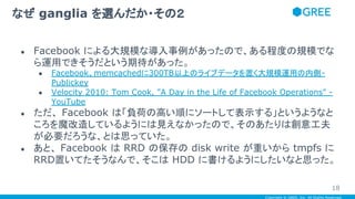 Copyright © GREE, Inc. All Rights Reserved.
● Facebook による大規模な導入事例があったので、ある程度の規模でな
ら運用できそうだという期待があった。
● Facebook、memcachedに300TB以上のライブデータを置く大規模運用の内側-
Publickey
● Velocity 2010: Tom Cook, "A Day in the Life of Facebook Operations" -
YouTube
● ただ、 Facebook は「負荷の高い順にソートして表示する」というようなと
ころを魔改造しているようには見えなかったので、そのあたりは創意工夫
が必要だろうな、とは思っていた。
● あと、 Facebook は RRD の保存の disk write が重いから tmpfs に
RRD置いてたそうなんで、そこは HDD に書けるようにしたいなと思った。
なぜ ganglia を選んだか・その２
18
 