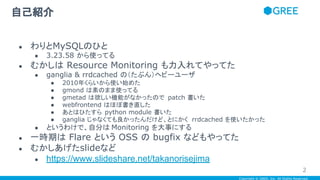 Copyright © GREE, Inc. All Rights Reserved.
自己紹介
● わりとMySQLのひと
● 3.23.58 から使ってる
● むかしは Resource Monitoring も力入れてやってた
● ganglia & rrdcached の（たぶん）ヘビーユーザ
● 2010年くらいから使い始めた
● gmond は素のまま使ってる
● gmetad は欲しい機能がなかったので patch 書いた
● webfrontend はほぼ書き直した
● あとはひたすら python module 書いた
● ganglia じゃなくても良かったんだけど、とにかく rrdcached を使いたかった
● というわけで、自分は Monitoring を大事にする
● 一時期は Flare という OSS の bugfix などもやってた
● むかしあげたslideなど
● https://www.slideshare.net/takanorisejima
2
 