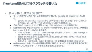 Copyright © GREE, Inc. All Rights Reserved.
● ざっくり書くと、次のような感じで。
● サーバのIPアドレスの /24 とかの単位で分割して、 ganglia の cluster たくさん作
る。
● ganglia は gmond という agent から UDP でパケット投げるんだけど、 IPアドレスのレン
ジ的に近いなら、UDPのパケットも落ちにくいだろうという期待もあった。
● それぞれの cluster に対して賢く proxy する webfrontend を自作する。
● webfrontend がどの cluster に proxy すればいいか、そのためのマッピング情報を
batch job で生成し、KVSに保存する。
● マッピング情報には、ついでに Load Average とかも保存しておいて、 Load Average の
順にサーバのリストを取得できるようにする。
● batch でリストを生成すると、完全にリアルタイムとはならないけど、だいたいリアルタイムで
負荷の高い順にソートできる。
● 故障したサーバがあれば、 batch 実行時にマッピング情報の更新対象から外せばいい
● webfrontend から、サーバの情報を管理するDBや、マッピング情報を管理するKVSに
アクセスして、特定のサーバの情報を表示できるようにする。
frontend部分はフルスクラッチで書いた
23
 