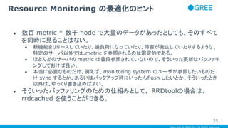 Copyright © GREE, Inc. All Rights Reserved.
● 数百 metric * 数千 node で大量のデータがあったとしても、そのすべて
を同時に見ることはない。
● 新機能をリリースしていたり、過負荷になっていたり、障害が発生していたりするような、
特定のサーバ以外では、metric を参照されるのは限定的である。
● ほとんどのサーバの metric は普段参照されていないので、そういった更新はバッファリ
ングしておけば良い。
● 本当に必要なものだけ、例えば、monitoring system のユーザが参照したいものだ
け sync するとか、あるいはバックアップ時にいったんflush したいとか、そういったとき
以外は、ゆっくり書き込めばよい。
● そういったバッファリングのための仕組みとして、 RRDtoolの場合は、
rrdcached を使うことができる。
Resource Monitoring の最適化のヒント
25
 