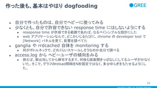 Copyright © GREE, Inc. All Rights Reserved.
● 自分で作ったものは、自分でヘビーに使ってみる
● 少なくとも、自分で許容できない response time にはしないようにする
● reseponse time が許容できる範囲であれば、なるべくシンプルな設計にした
● web アプリケーションなんで、どこかいじるたびに、chrome の developer tool で
[Network] パネルを見て、影響を調べてた
● ganglia や rrdcached 自体を monitoring する
● 何がボトルネックで、どれくらいスケールしそうなのか自分で調べる
● access.log から ヘビーユーザの傾向をみる
● 例えば、朝出社してから帰宅するまで、何枚も画面開きっぱなしにしてるユーザがかなり
いた。そこで、グラフのreload間隔をN秒固定ではなく、多少ゆらぎをもたせるようにし
た。
作った後も、基本はやはり dogfooding
28
 