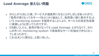 Copyright © GREE, Inc. All Rights Reserved.
● わたしが入社した頃、サービスが過負荷になることがしばしばあったので、
「負荷が高くなってるサーバをとにかく抽出して、負荷高い順に表示する」と
いう monitoring system を提供することにより、サービスの安定性改善
に貢献しようと思ってたのですが。
● OS新しくしたら、負荷が高くなっても Load Average 上がらなくて、わた
しの作った monitoring system で高負荷なサーバを抽出できなくなっ
てしまったので。
● これは大いに困るな、と思いました。
Load Average 使えない問題
34
 