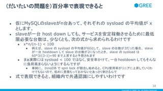 Copyright © GREE, Inc. All Rights Reserved.
● 仮にMySQLのslaveがn台あって、それぞれの sysload の平均値が x
とします。
● slaveが一台 host down しても、サービスを安定稼働させるために最低
限必要な台数は、少なくとも、次の式から求められるわけです
● x*n/(n-1) < 100
● 例えば、 slave の sysload の平均値が60として、 slave の台数が3だった場合、 slave
が一台 hostdown して slave の台数が2になったとき、 slave の sysload は
60*3/(3-1)=90 まで上昇すると予想されます
● まぁ実際には sysload < 100 ではなく、安全率かけて、一台 hostdown してもそんな
に負荷高まらないようにするんですが
● 単純に、 InnoDB で spin lock が競合し始めると、CPU使用率がリニアに上昇していくわ
けでもないので、低めに見積もっておかないとあっさり刺さるんで
● 式で表現できると、組織内で共通認識にしやすいわけです
（だいたいの問題を）百分率で表現できると
38
 