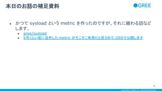 Copyright © GREE, Inc. All Rights Reserved.
● かつて sysload という metric を作ったのですが、それに纏わる話など
します。
● gree/sysload
● ６年くらい前に自作した metric がそこそこ有用だと思うので、OSSで公開します
本日のお話の補足資料
4
 
