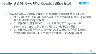 Copyright © GREE, Inc. All Rights Reserved.
● 次のような感じで daily report や monthly report 作ってました
1. サーバ単位で、その日いちばん高かった sysload の値を、その時間
帯とセットでMySQLに保存
2. 1. で保存した値を用いて、サービス単位などで sysload の
summary report を dailyで集計し、 MySQLに保存
3. 2. で保存した値を用いて、サービスなどの単位で、「今月もっとも
sysloadが高かった日」をmonthlyで集計し、MySQLに保存
daily で API サーバ叩いてsysload取れるなら
40
 