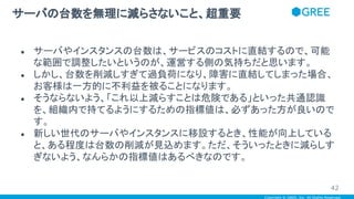 Copyright © GREE, Inc. All Rights Reserved.
● サーバやインスタンスの台数は、サービスのコストに直結するので、可能
な範囲で調整したいというのが、運営する側の気持ちだと思います。
● しかし、台数を削減しすぎて過負荷になり、障害に直結してしまった場合、
お客様は一方的に不利益を被ることになります。
● そうならないよう、「これ以上減らすことは危険である」といった共通認識
を、組織内で持てるようにするための指標値は、必ずあった方が良いので
す。
● 新しい世代のサーバやインスタンスに移設するとき、性能が向上している
と、ある程度は台数の削減が見込めます。ただ、そういったときに減らしす
ぎないよう、なんらかの指標値はあるべきなのです。
サーバの台数を無理に減らさないこと、超重要
42
 
