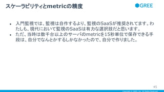 Copyright © GREE, Inc. All Rights Reserved.
● 入門監視では、監視は自作するより、監視のSaaSが推奨されてます。わ
たしも、現代において監視のSaaSは有力な選択肢だと思います。
● ただ、当時は数千台以上のサーバのmetricを15秒単位で保存できる手
段は、自分でなんとかするしかなかったので、自分で作りました。
スケーラビリティとmetricの精度
45
 