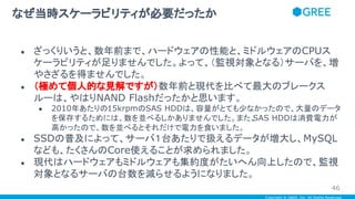 Copyright © GREE, Inc. All Rights Reserved.
● ざっくりいうと、数年前まで、ハードウェアの性能と、ミドルウェアのCPUス
ケーラビリティが足りませんでした。よって、（監視対象となる）サーバを、増
やさざるを得ませんでした。
● （極めて個人的な見解ですが）数年前と現代を比べて最大のブレークス
ルーは、やはりNAND Flashだったかと思います。
● 2010年あたりの15krpmのSAS HDDは、容量がとても少なかったので、大量のデータ
を保存するためには、数を並べるしかありませんでした。また、SAS HDDは消費電力が
高かったので、数を並べるとそれだけで電力を食いました。
● SSDの普及によって、サーバ１台あたりで扱えるデータが増大し、MySQL
なども、たくさんのCore使えることが求められました。
● 現代はハードウェアもミドルウェアも集約度がたいへん向上したので、監視
対象となるサーバの台数を減らせるようになりました。
なぜ当時スケーラビリティが必要だったか
46
 