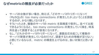 Copyright © GREE, Inc. All Rights Reserved.
● サーバの台数が多い場合、例えば、「どのサーバがトリガーになって
（MySQLの） too many connections が発生したか」ということを調査
するのが、かなり難しくなります。
● そういったとき、複数のサーバの metric を高精度で保存し、並べて比較
できるようになると、 too many connections の発生していく様を、時系
列を追って調査することが容易になります。
● もし、「どれかのサーバがトリガーになって、連鎖反応を起こして複数の
サーバで障害が発生しているのだけど、調査するための情報が足りない」
と感じているならば、 metric の精度を上げるのは、良い対策だと思いま
す。
なぜmetricの精度が必要だったか
47
 