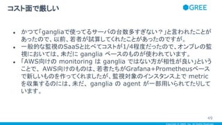 Copyright © GREE, Inc. All Rights Reserved.
● かつて「gangliaで使ってるサーバの台数多すぎない？」と言われたことが
あったので、以前、若者が試算してくれたことがあったのですが。
● 一般的な監視のSaaSと比べてコストが1/4程度だったので、オンプレの監
視においては、未だに ganglia ベースのものが使われています。
● 「AWS向けの monitoring は ganglia ではない方が相性が良い」という
ことで、 AWS向けのものは、若者たちがGrafana+Prometheusベース
で新しいものを作ってくれましたが、監視対象のインスタンス上で metric
を収集するのには、未だ、 ganglia の agent が一部用いられてたりして
います。
コスト面で厳しい
49
 