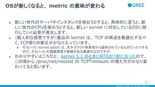 Copyright © GREE, Inc. All Rights Reserved.
● 新しい世代のサーバやインスタンスを使おうとすると、具体的に言うと、新
しい世代のCPUを使おうとすると、新しい kernel に対応しているOSに移
行していく必要が発生します。
● （個人的な感想ですが）最近の kernel は、 TCP の再送を最適化するべ
く、TCP周りの修正がかなり入っています。
● そういった kernel patch は、大手クラウド事業者から提供されているものだったりする
ので、そういった大規模環境で実績がある最適化なのですが。
● わかりやすいところだと、 kernel 3.1 のときにRTOが１秒になったので、
この頃から /proc/net/netstat の TCPTimeouts の増え方がかなり変
わってると思います。
OSが新しくなると、 metric の意味が変わる
51
 